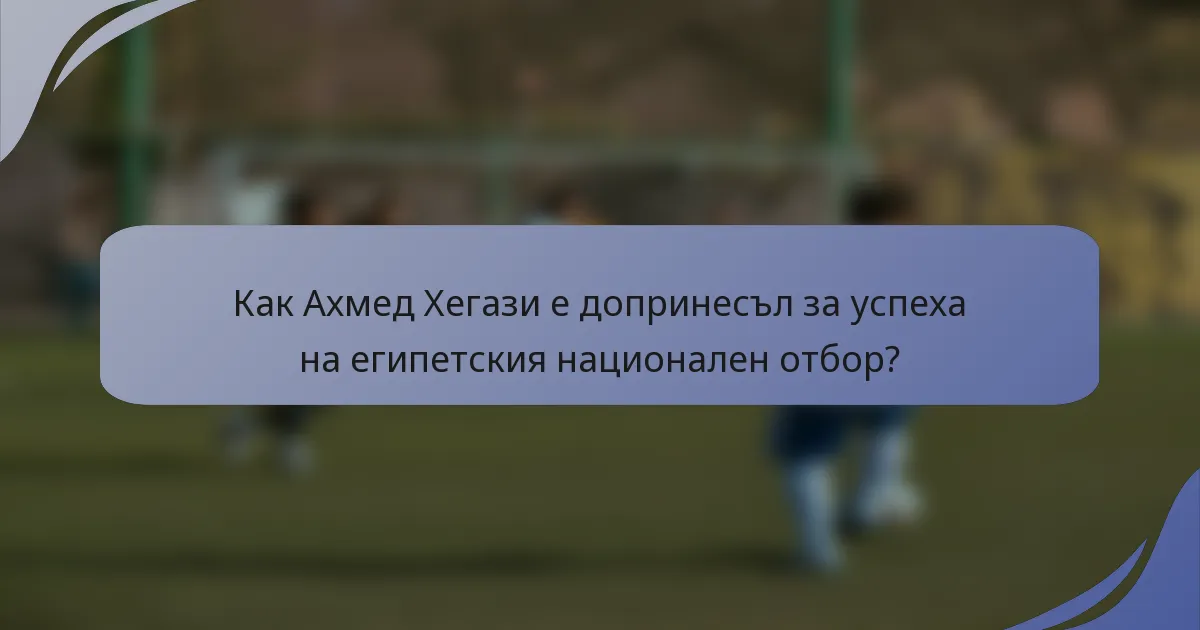 Как Ахмед Хегази е допринесъл за успеха на египетския национален отбор?