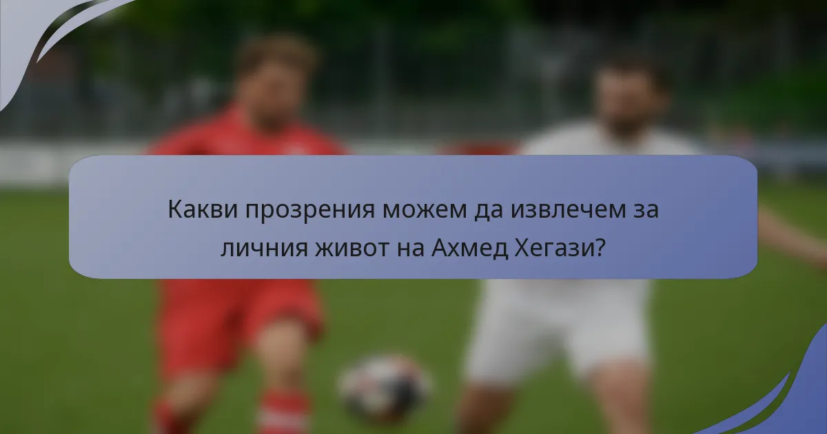 Какви прозрения можем да извлечем за личния живот на Ахмед Хегази?