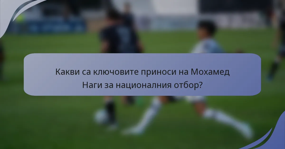 Какви са ключовите приноси на Мохамед Наги за националния отбор?
